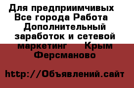 Для предприимчивых - Все города Работа » Дополнительный заработок и сетевой маркетинг   . Крым,Ферсманово